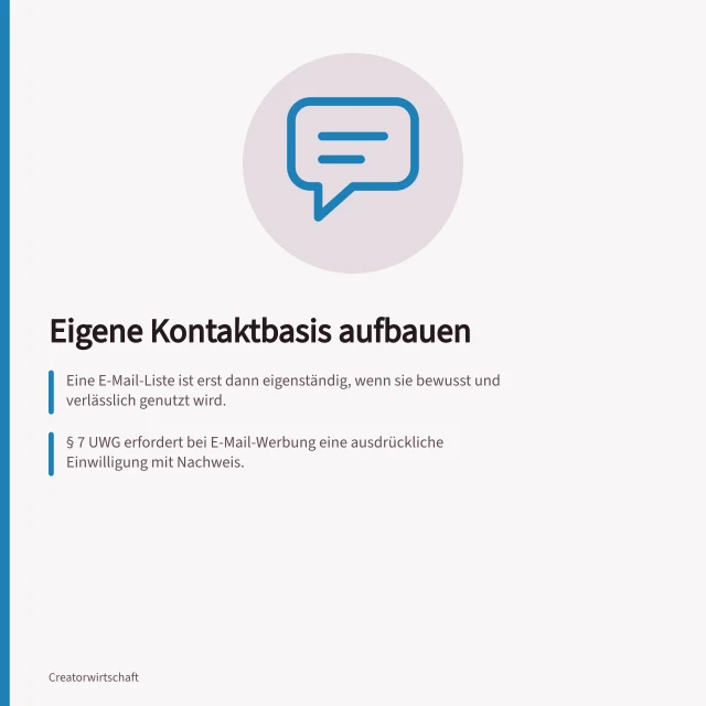 Eigene Kontaktbasis aufbauen: Eine E-Mail-Liste ist erst dann eigenständig, wenn sie bewusst und verlässlich genutzt wird.; § 7 UWG erfordert bei E-Mail-Werbung eine ausdrückliche Einwilligung mit Nachweis.; Exportierte Plattformdaten bedürfen einer Prüfung auf gültige Einwilligung vor Nutzung. Eine eigene Kontaktbasis zum Publikum aufbauen