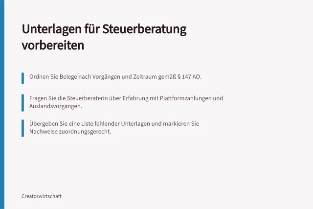 Unterlagen für Steuerberatung vorbereiten: Ordnen Sie Belege nach Vorgängen und Zeitraum gemäß § 147 AO.; Fragen Sie die Steuerberaterin über Erfahrung mit Plattformzahlungen und Auslandsvorgängen.; Übergeben Sie eine Liste fehlender Unterlagen und markieren Sie Nachweise zuordnungsgerecht. Unterlagen für eine qualifizierte Steuerberatung vorbereiten